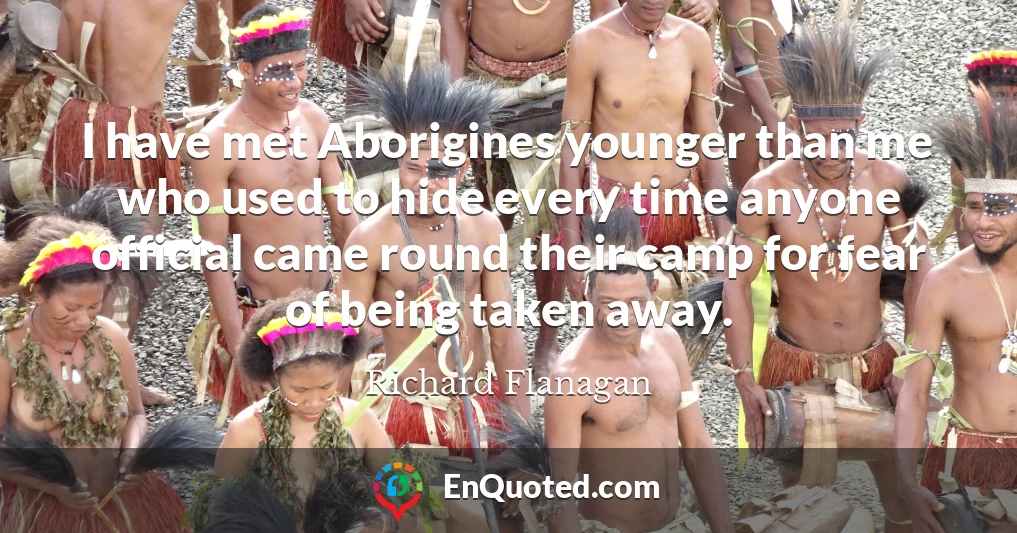 I have met Aborigines younger than me who used to hide every time anyone official came round their camp for fear of being taken away.
