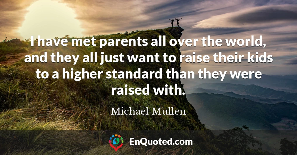 I have met parents all over the world, and they all just want to raise their kids to a higher standard than they were raised with.