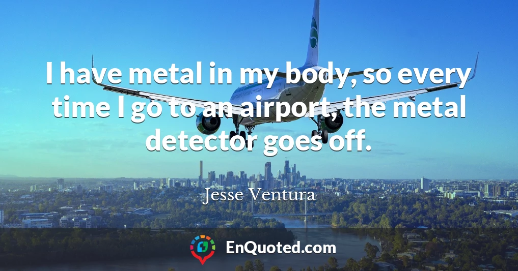 I have metal in my body, so every time I go to an airport, the metal detector goes off.