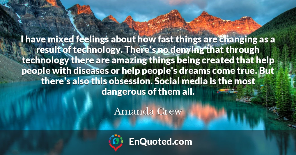 I have mixed feelings about how fast things are changing as a result of technology. There's no denying that through technology there are amazing things being created that help people with diseases or help people's dreams come true. But there's also this obsession. Social media is the most dangerous of them all.