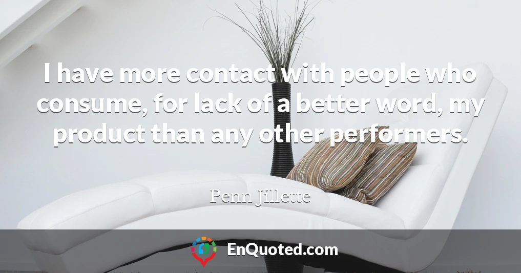 I have more contact with people who consume, for lack of a better word, my product than any other performers.
