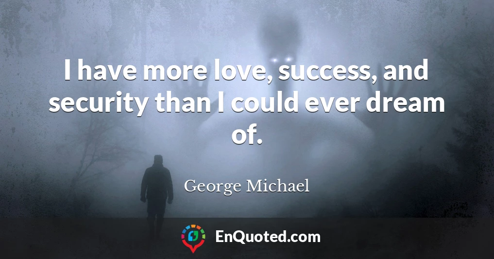 I have more love, success, and security than I could ever dream of.