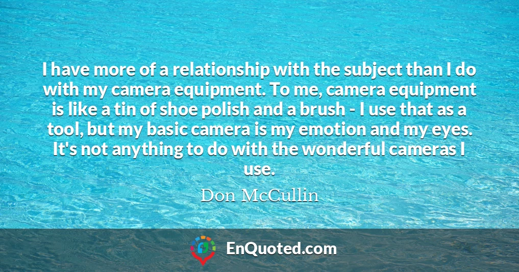 I have more of a relationship with the subject than I do with my camera equipment. To me, camera equipment is like a tin of shoe polish and a brush - I use that as a tool, but my basic camera is my emotion and my eyes. It's not anything to do with the wonderful cameras I use.