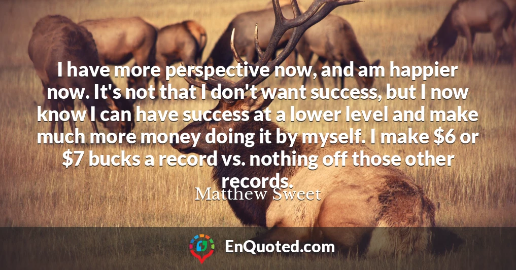 I have more perspective now, and am happier now. It's not that I don't want success, but I now know I can have success at a lower level and make much more money doing it by myself. I make $6 or $7 bucks a record vs. nothing off those other records.