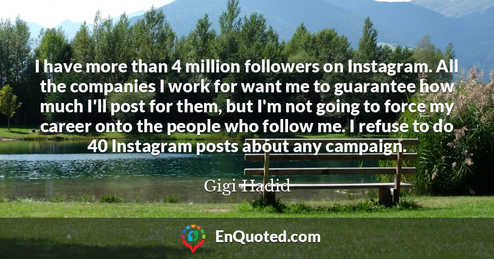 I have more than 4 million followers on Instagram. All the companies I work for want me to guarantee how much I'll post for them, but I'm not going to force my career onto the people who follow me. I refuse to do 40 Instagram posts about any campaign.