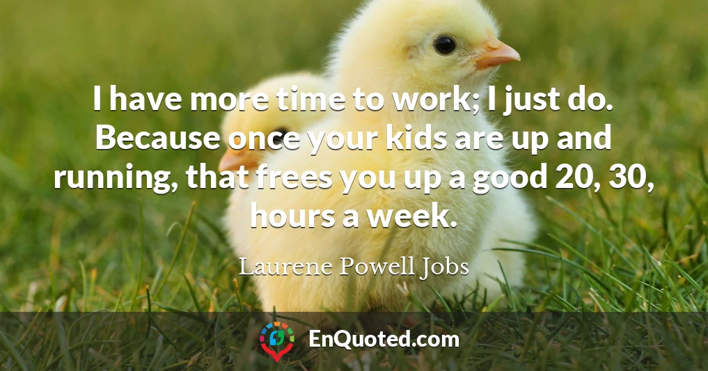 I have more time to work; I just do. Because once your kids are up and running, that frees you up a good 20, 30, hours a week.