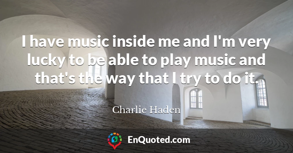 I have music inside me and I'm very lucky to be able to play music and that's the way that I try to do it.