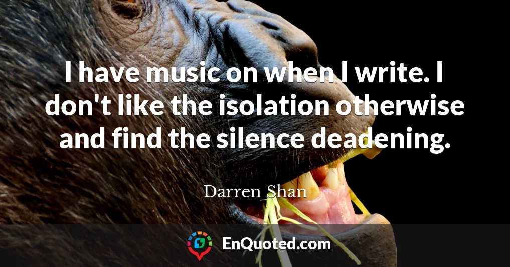 I have music on when I write. I don't like the isolation otherwise and find the silence deadening.