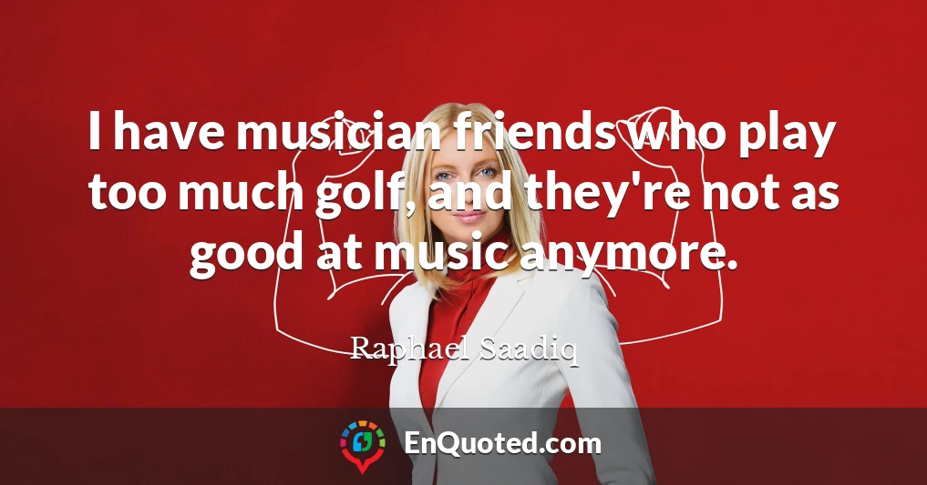I have musician friends who play too much golf, and they're not as good at music anymore.