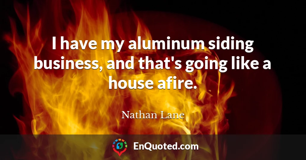 I have my aluminum siding business, and that's going like a house afire.