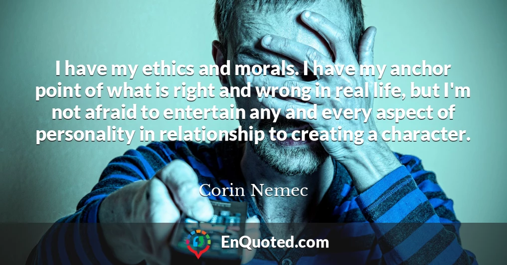 I have my ethics and morals. I have my anchor point of what is right and wrong in real life, but I'm not afraid to entertain any and every aspect of personality in relationship to creating a character.