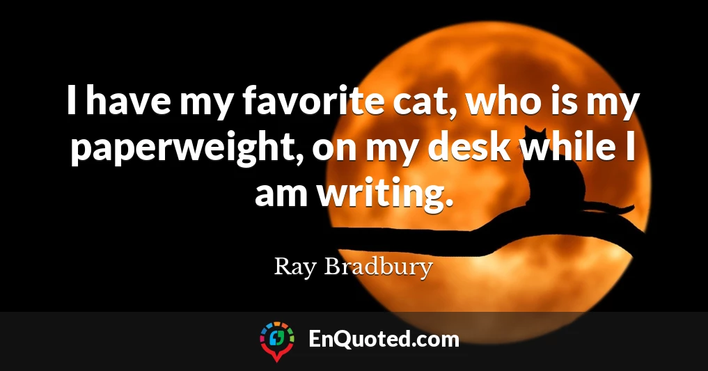 I have my favorite cat, who is my paperweight, on my desk while I am writing.