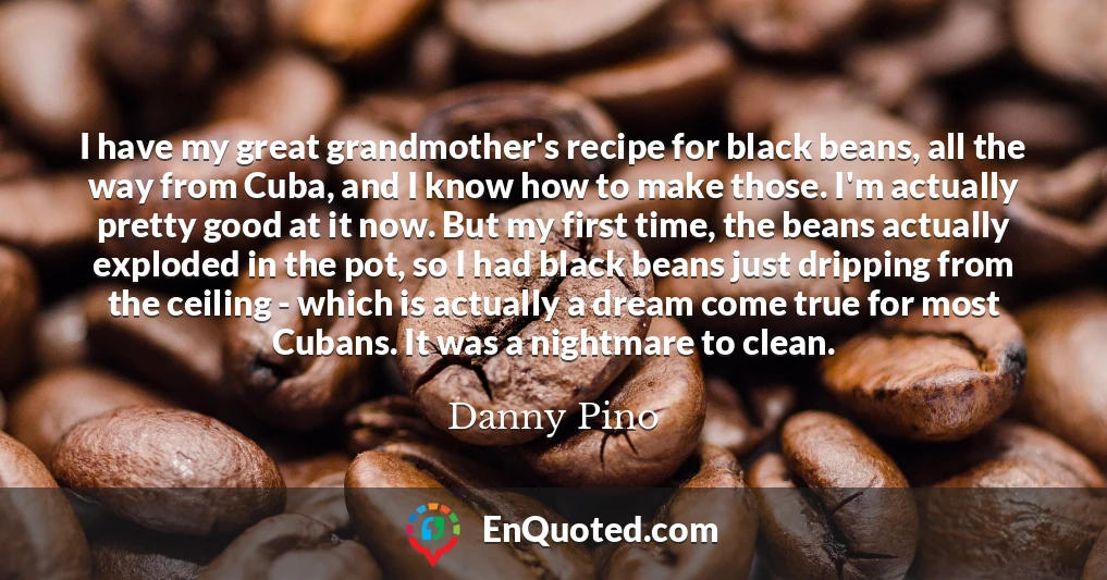 I have my great grandmother's recipe for black beans, all the way from Cuba, and I know how to make those. I'm actually pretty good at it now. But my first time, the beans actually exploded in the pot, so I had black beans just dripping from the ceiling - which is actually a dream come true for most Cubans. It was a nightmare to clean.