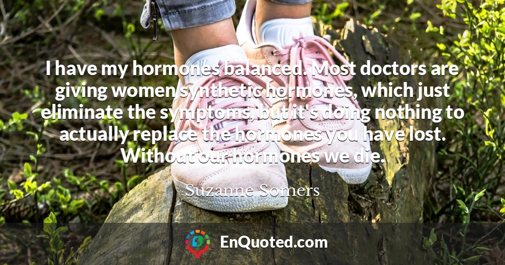 I have my hormones balanced. Most doctors are giving women synthetic hormones, which just eliminate the symptoms, but it's doing nothing to actually replace the hormones you have lost. Without our hormones we die.