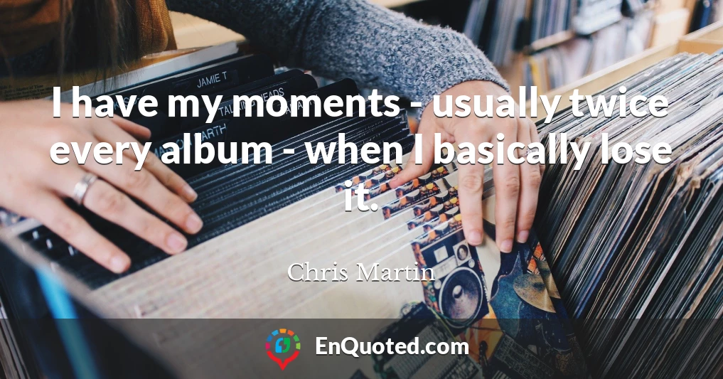 I have my moments - usually twice every album - when I basically lose it.