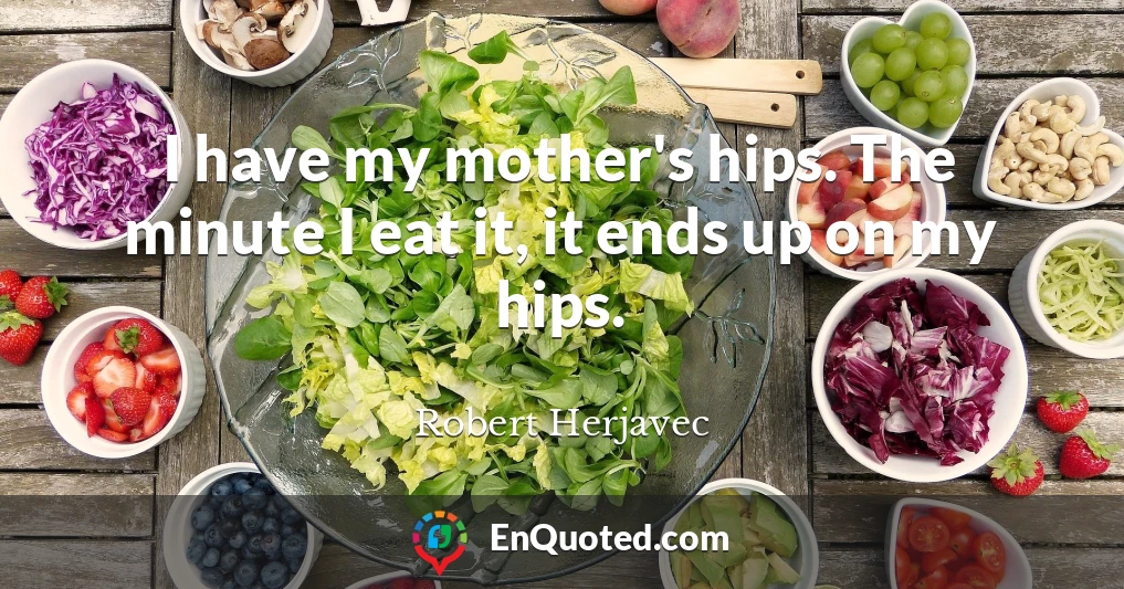 I have my mother's hips. The minute I eat it, it ends up on my hips.