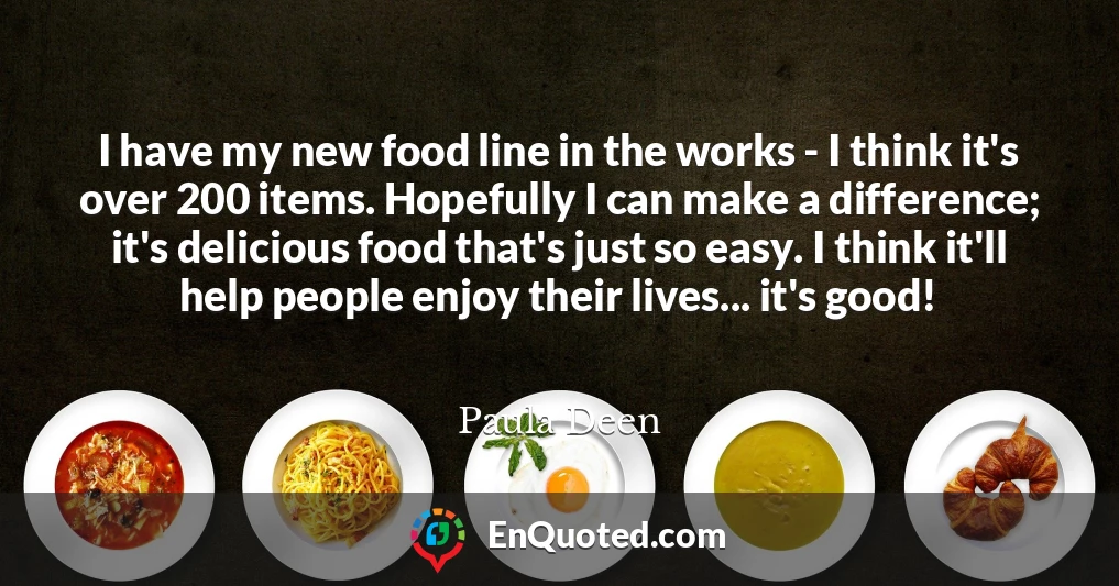 I have my new food line in the works - I think it's over 200 items. Hopefully I can make a difference; it's delicious food that's just so easy. I think it'll help people enjoy their lives... it's good!