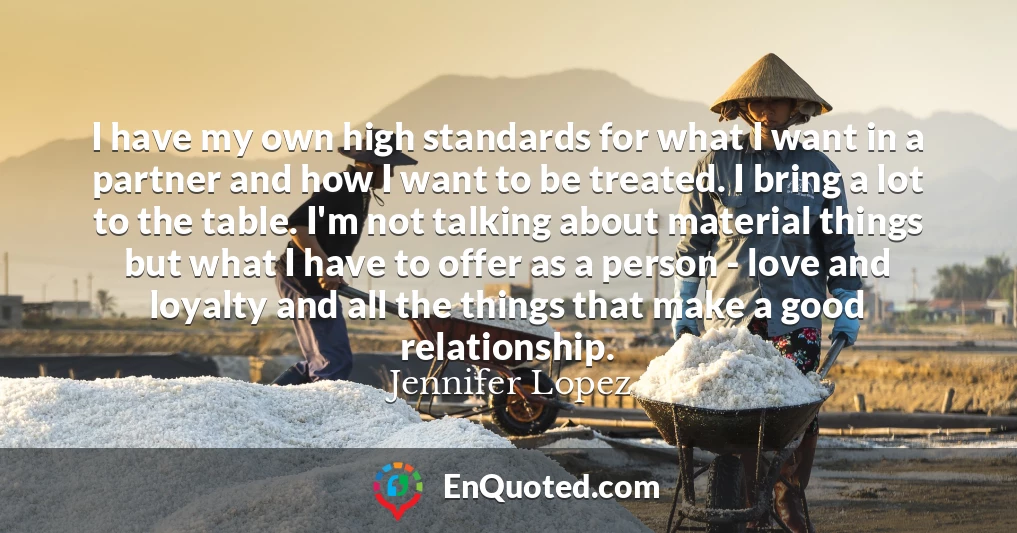 I have my own high standards for what I want in a partner and how I want to be treated. I bring a lot to the table. I'm not talking about material things but what I have to offer as a person - love and loyalty and all the things that make a good relationship.