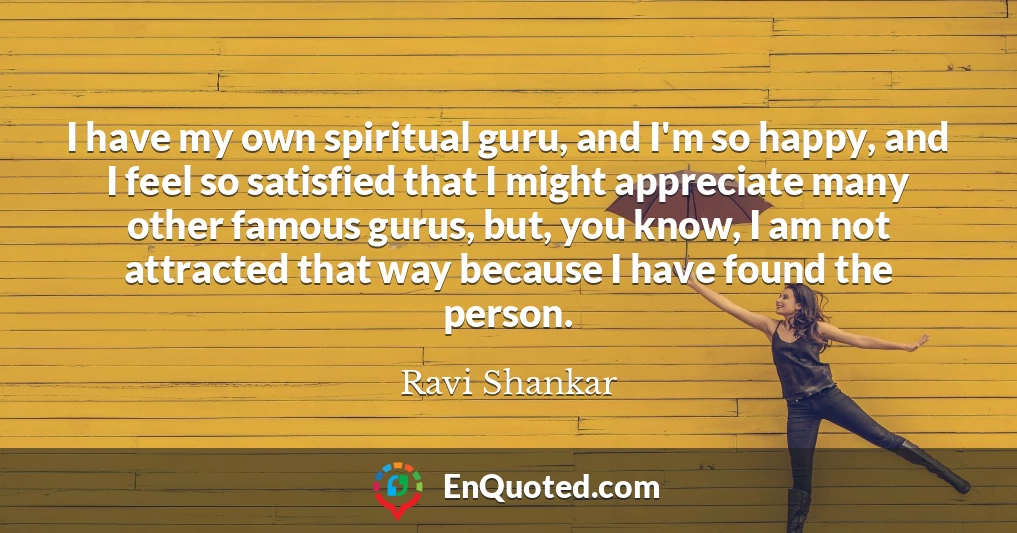 I have my own spiritual guru, and I'm so happy, and I feel so satisfied that I might appreciate many other famous gurus, but, you know, I am not attracted that way because I have found the person.