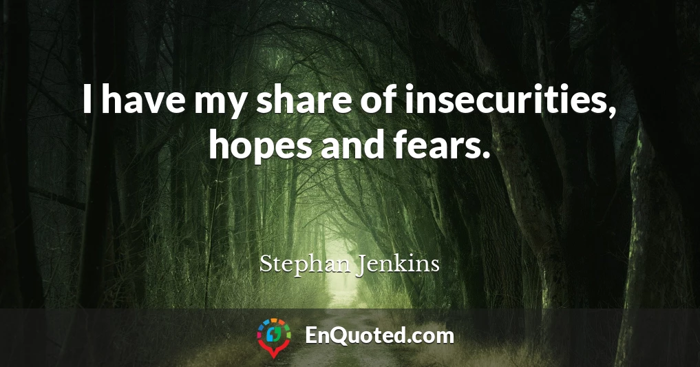 I have my share of insecurities, hopes and fears.
