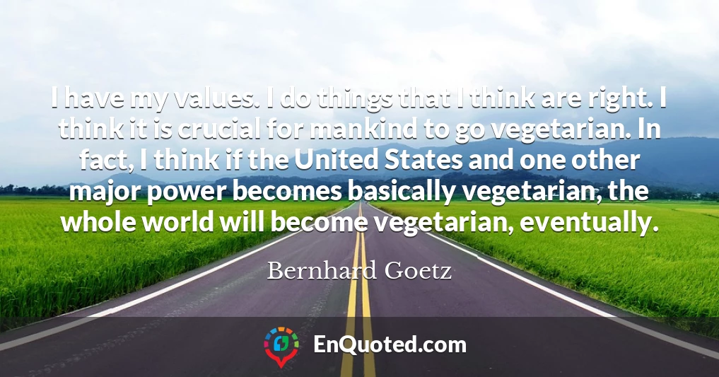 I have my values. I do things that I think are right. I think it is crucial for mankind to go vegetarian. In fact, I think if the United States and one other major power becomes basically vegetarian, the whole world will become vegetarian, eventually.