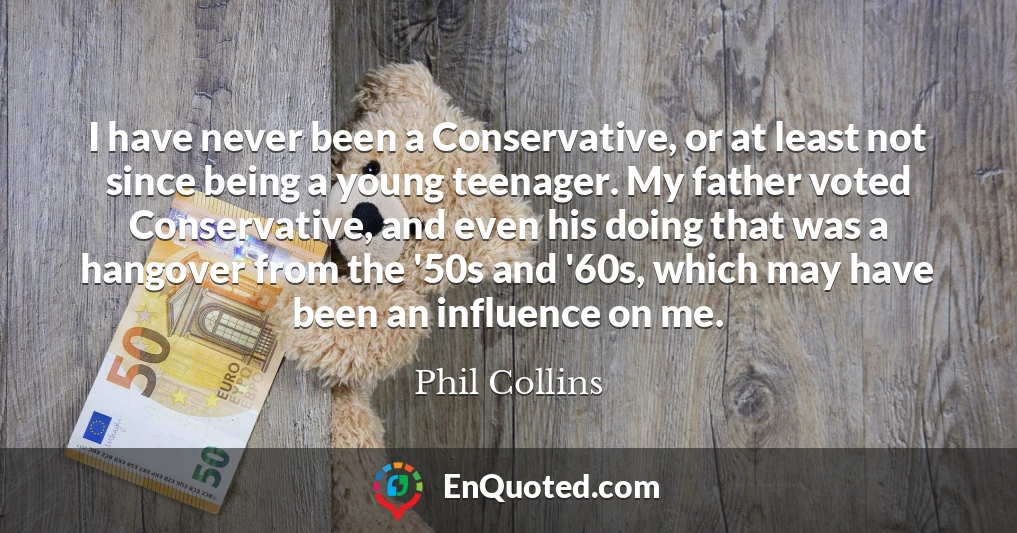 I have never been a Conservative, or at least not since being a young teenager. My father voted Conservative, and even his doing that was a hangover from the '50s and '60s, which may have been an influence on me.
