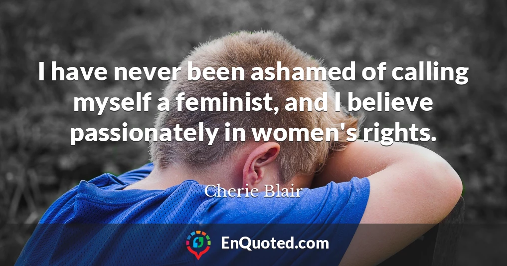 I have never been ashamed of calling myself a feminist, and I believe passionately in women's rights.