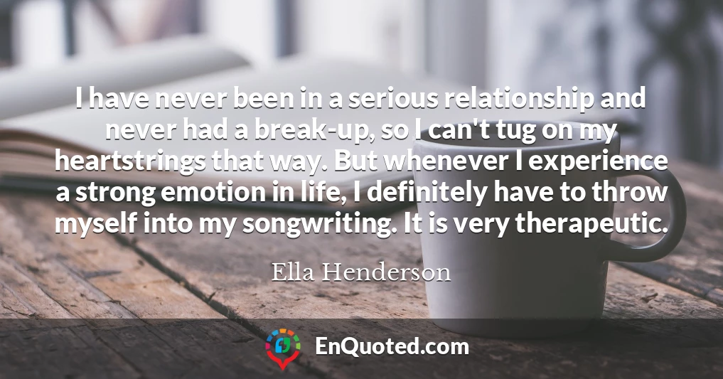 I have never been in a serious relationship and never had a break-up, so I can't tug on my heartstrings that way. But whenever I experience a strong emotion in life, I definitely have to throw myself into my songwriting. It is very therapeutic.