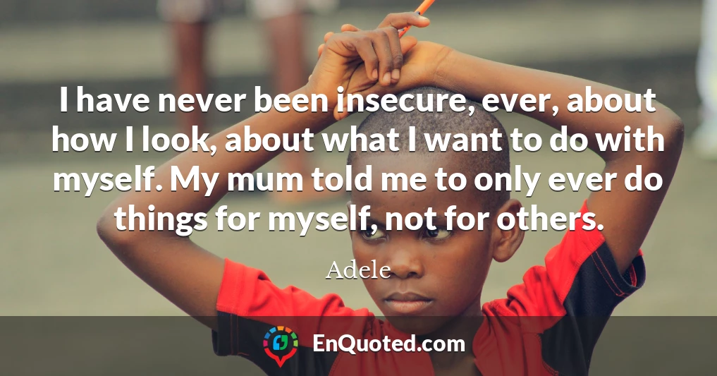 I have never been insecure, ever, about how I look, about what I want to do with myself. My mum told me to only ever do things for myself, not for others.