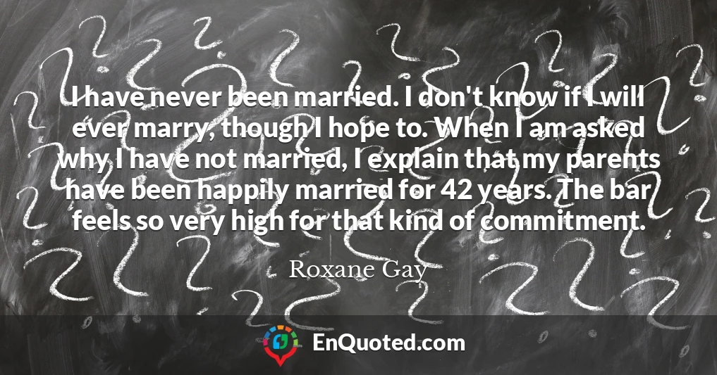 I have never been married. I don't know if I will ever marry, though I hope to. When I am asked why I have not married, I explain that my parents have been happily married for 42 years. The bar feels so very high for that kind of commitment.