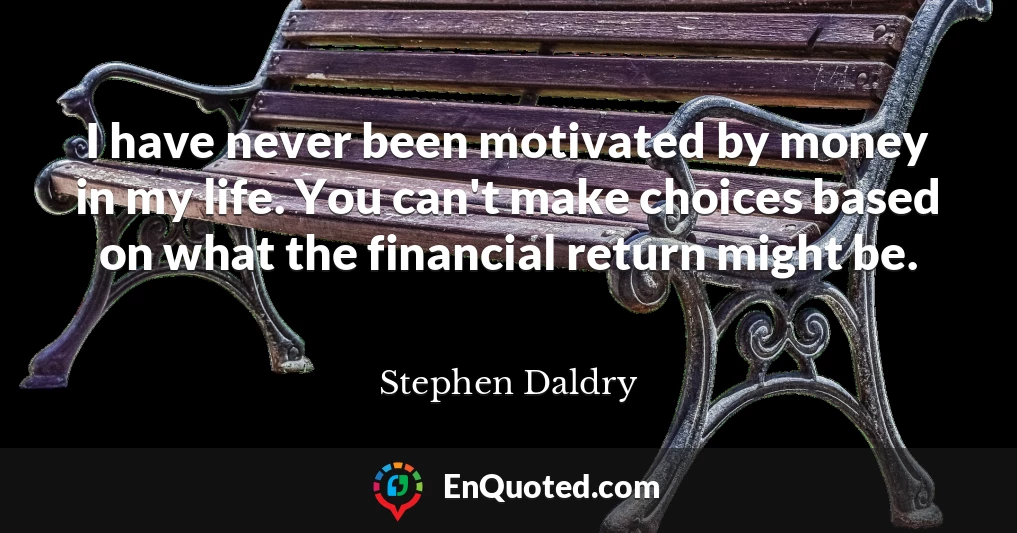 I have never been motivated by money in my life. You can't make choices based on what the financial return might be.