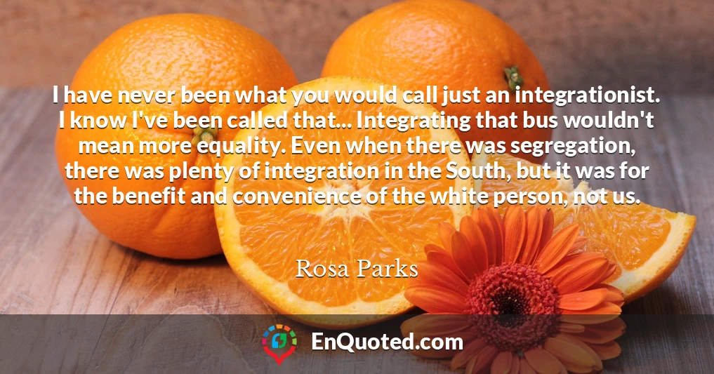 I have never been what you would call just an integrationist. I know I've been called that... Integrating that bus wouldn't mean more equality. Even when there was segregation, there was plenty of integration in the South, but it was for the benefit and convenience of the white person, not us.