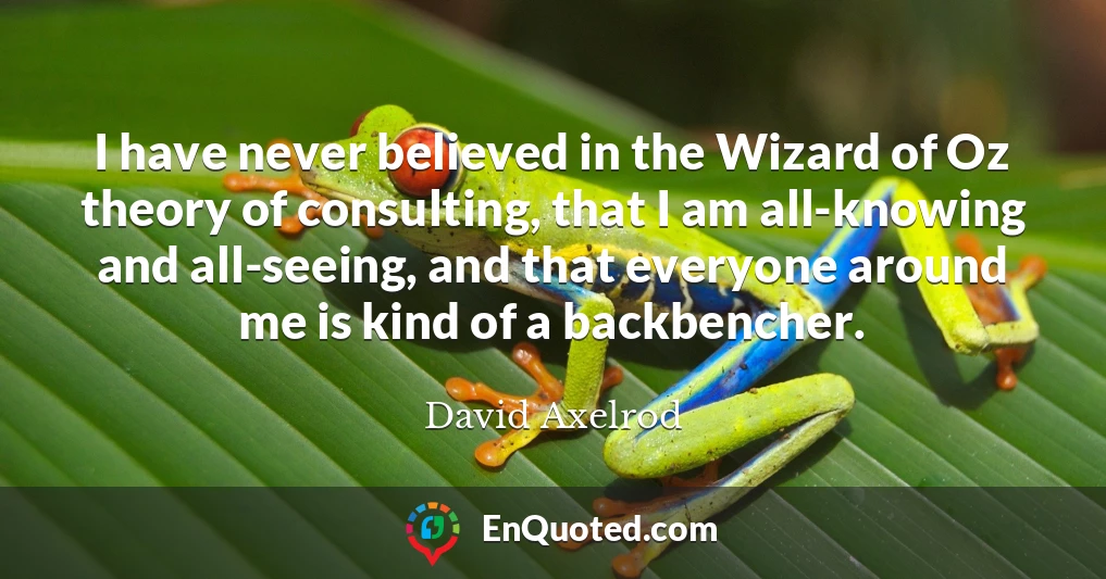 I have never believed in the Wizard of Oz theory of consulting, that I am all-knowing and all-seeing, and that everyone around me is kind of a backbencher.