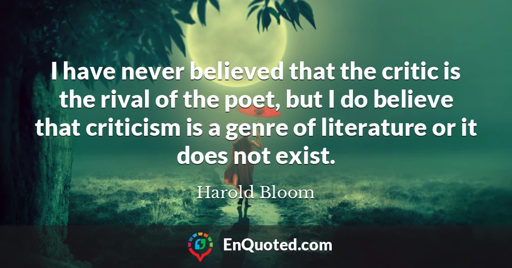 I have never believed that the critic is the rival of the poet, but I do believe that criticism is a genre of literature or it does not exist.
