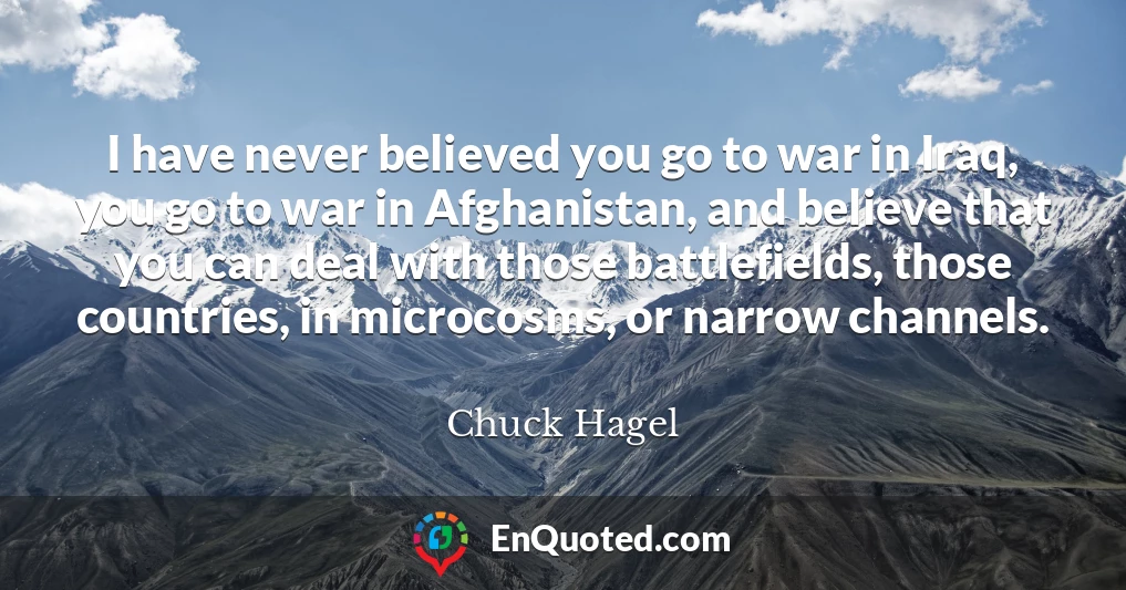 I have never believed you go to war in Iraq, you go to war in Afghanistan, and believe that you can deal with those battlefields, those countries, in microcosms, or narrow channels.