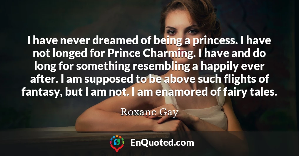 I have never dreamed of being a princess. I have not longed for Prince Charming. I have and do long for something resembling a happily ever after. I am supposed to be above such flights of fantasy, but I am not. I am enamored of fairy tales.