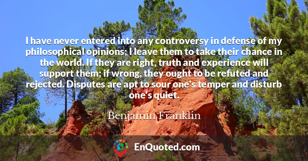 I have never entered into any controversy in defense of my philosophical opinions; I leave them to take their chance in the world. If they are right, truth and experience will support them; if wrong, they ought to be refuted and rejected. Disputes are apt to sour one's temper and disturb one's quiet.