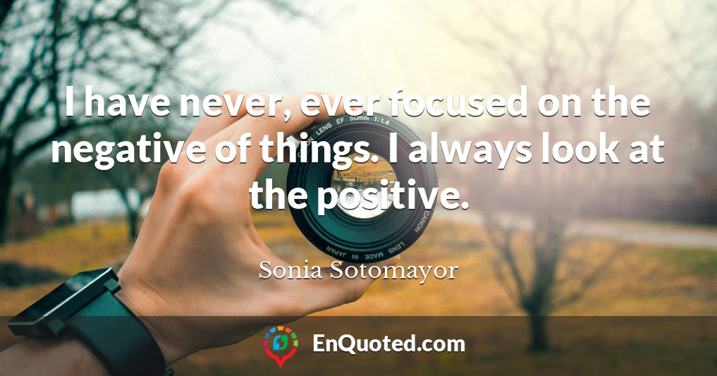 I have never, ever focused on the negative of things. I always look at the positive.