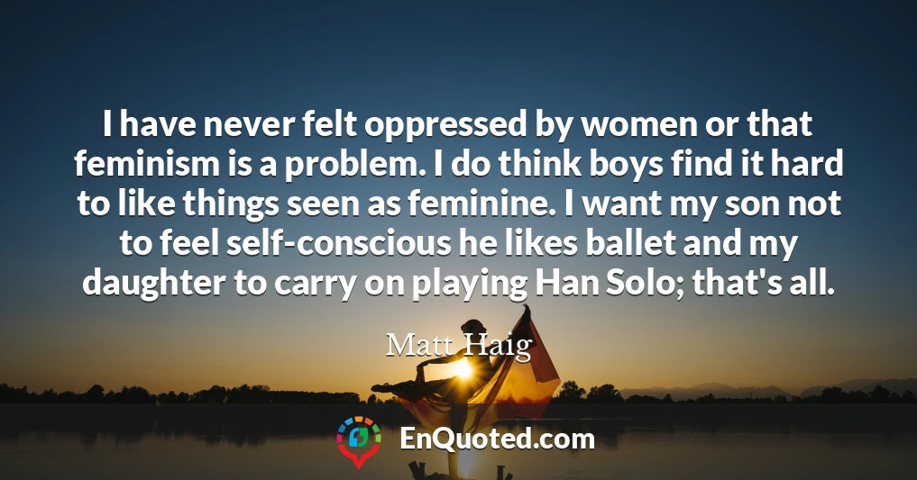 I have never felt oppressed by women or that feminism is a problem. I do think boys find it hard to like things seen as feminine. I want my son not to feel self-conscious he likes ballet and my daughter to carry on playing Han Solo; that's all.