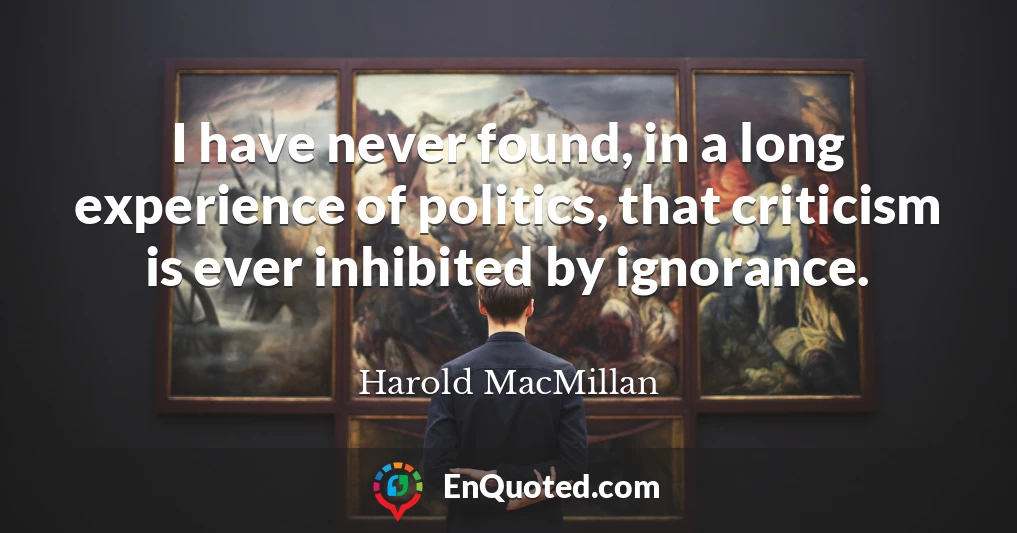I have never found, in a long experience of politics, that criticism is ever inhibited by ignorance.