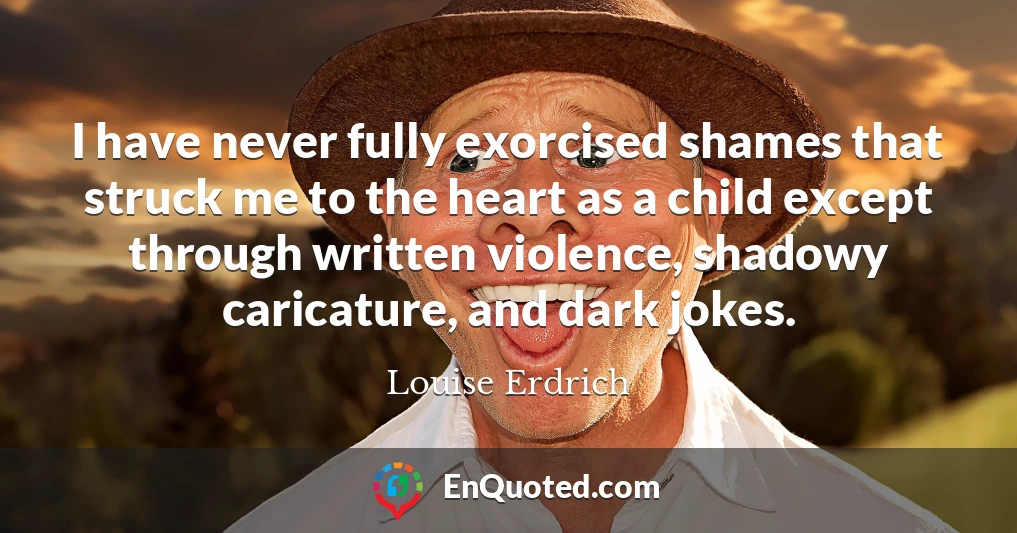 I have never fully exorcised shames that struck me to the heart as a child except through written violence, shadowy caricature, and dark jokes.