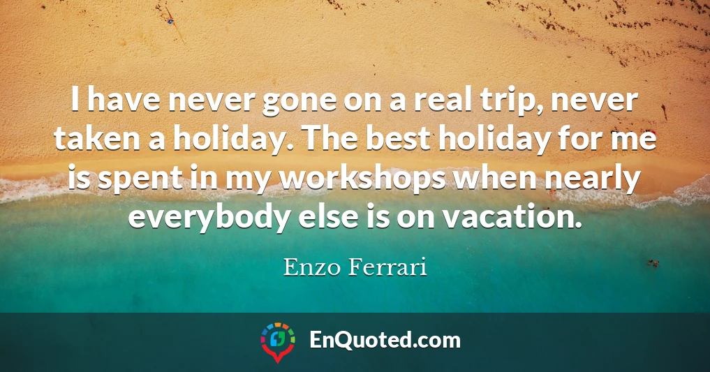 I have never gone on a real trip, never taken a holiday. The best holiday for me is spent in my workshops when nearly everybody else is on vacation.