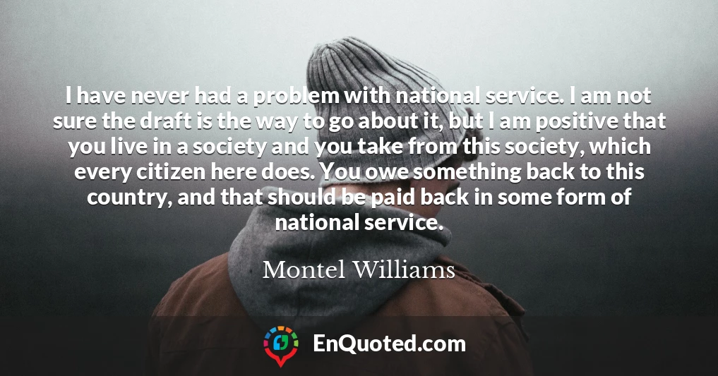 I have never had a problem with national service. I am not sure the draft is the way to go about it, but I am positive that you live in a society and you take from this society, which every citizen here does. You owe something back to this country, and that should be paid back in some form of national service.