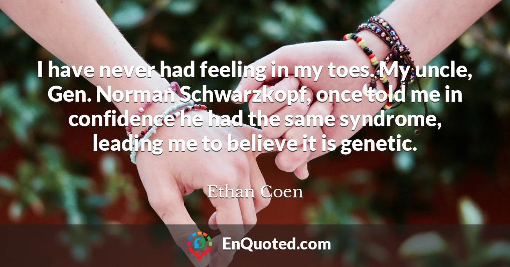 I have never had feeling in my toes. My uncle, Gen. Norman Schwarzkopf, once told me in confidence he had the same syndrome, leading me to believe it is genetic.