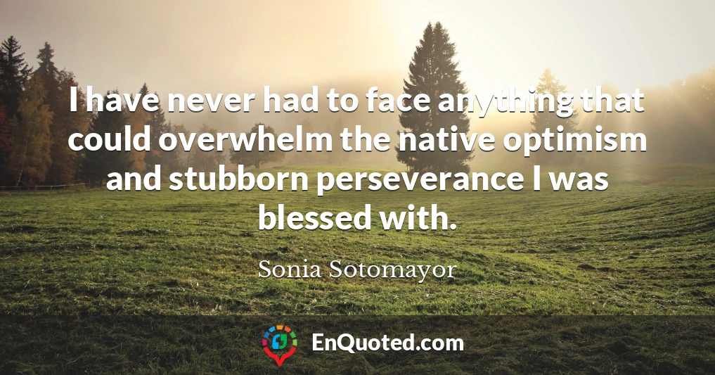 I have never had to face anything that could overwhelm the native optimism and stubborn perseverance I was blessed with.