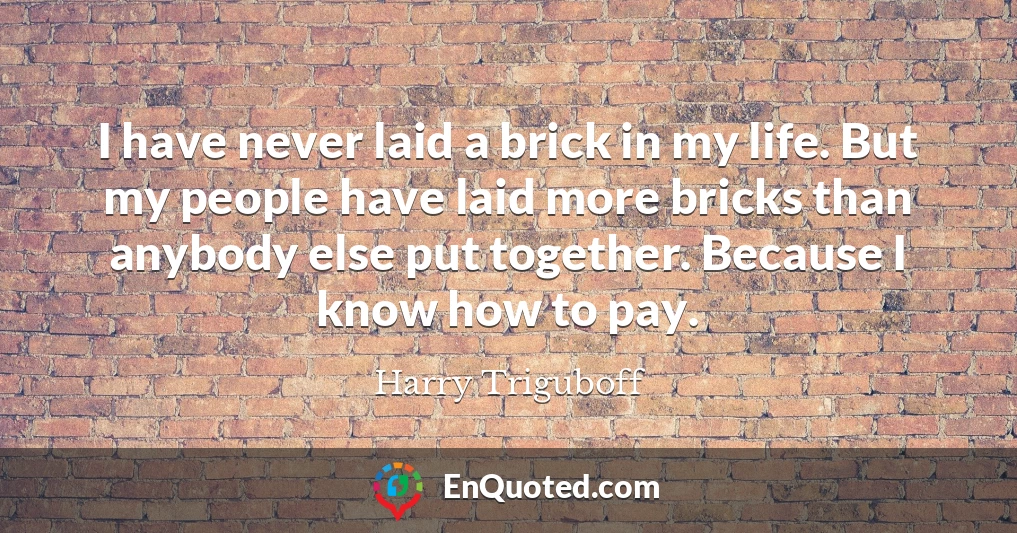 I have never laid a brick in my life. But my people have laid more bricks than anybody else put together. Because I know how to pay.