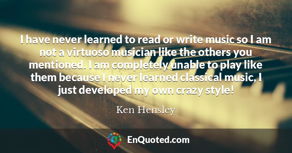 I have never learned to read or write music so I am not a virtuoso musician like the others you mentioned. I am completely unable to play like them because I never learned classical music, I just developed my own crazy style!