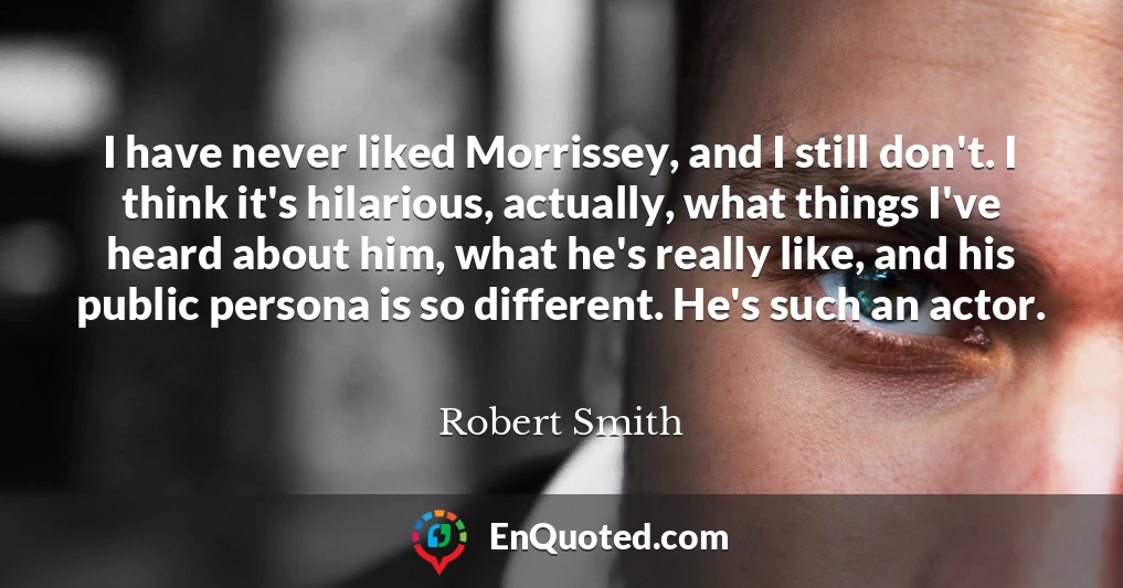 I have never liked Morrissey, and I still don't. I think it's hilarious, actually, what things I've heard about him, what he's really like, and his public persona is so different. He's such an actor.