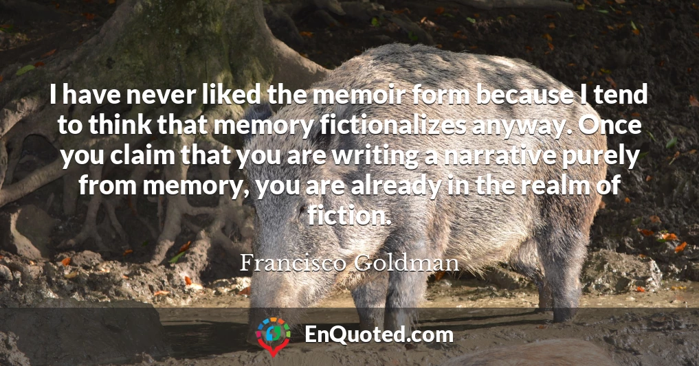 I have never liked the memoir form because I tend to think that memory fictionalizes anyway. Once you claim that you are writing a narrative purely from memory, you are already in the realm of fiction.
