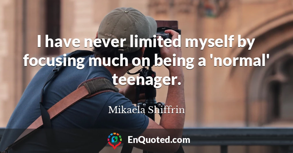 I have never limited myself by focusing much on being a 'normal' teenager.